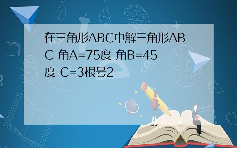 在三角形ABC中解三角形ABC 角A=75度 角B=45度 C=3根号2