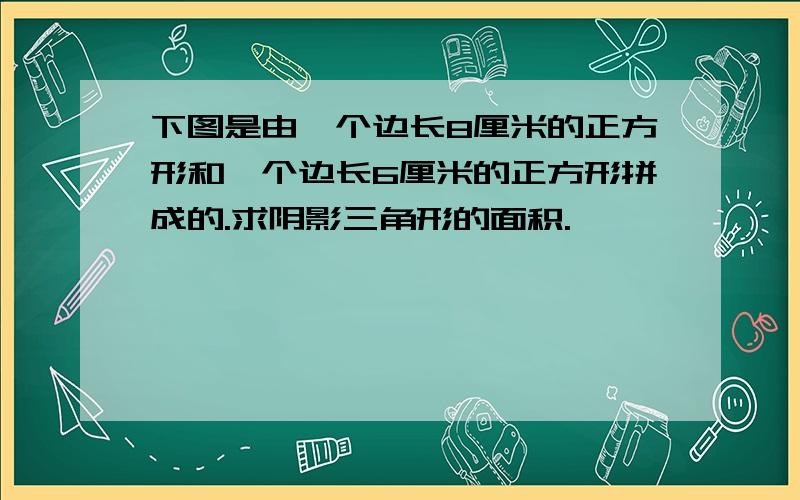 下图是由一个边长8厘米的正方形和一个边长6厘米的正方形拼成的.求阴影三角形的面积.