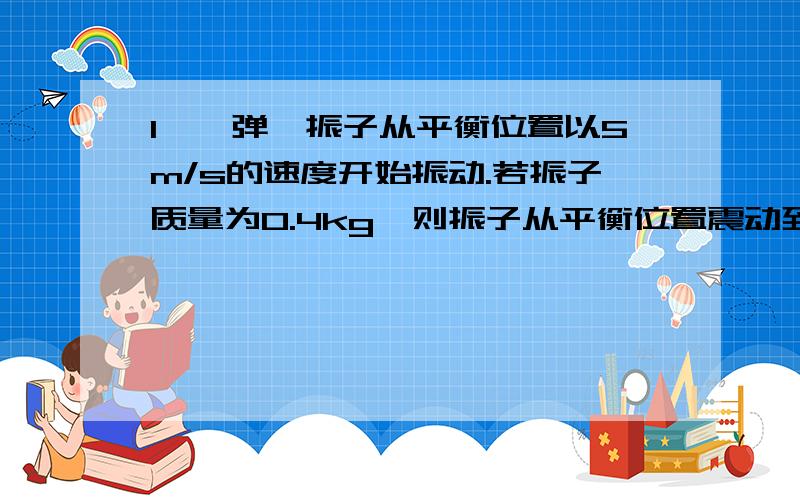 1、一弹簧振子从平衡位置以5m/s的速度开始振动.若振子质量为0.4kg,则振子从平衡位置震动到最大位移处时,弹力对振子做了（-5）J的功2、一正方体的箱子移动了S,一次是拖过去的（水平加力）