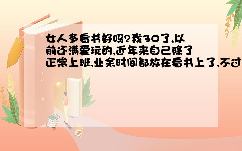 女人多看书好吗?我30了,以前还满爱玩的,近年来自己除了正常上班,业余时间都放在看书上了,不过我看的都是一些世界经典著作,我除了上班睡觉,基本上都在看书了,不像我表妹,还经常出去交