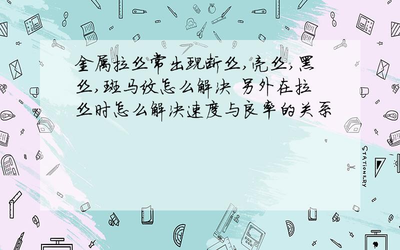 金属拉丝常出现断丝,亮丝,黑丝,斑马纹怎么解决 另外在拉丝时怎么解决速度与良率的关系