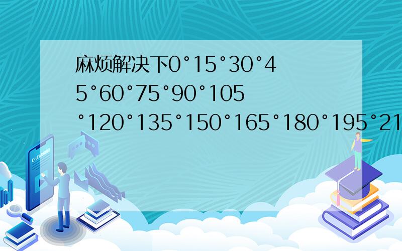 麻烦解决下0°15°30°45°60°75°90°105°120°135°150°165°180°195°210°225°250°270°285°300°315°330°345°360°的特殊的正弦.余弦.正切值.能不能有好记点的...如正弦 1/2，根号2/2，根号3/2，-1，0 这样子德.