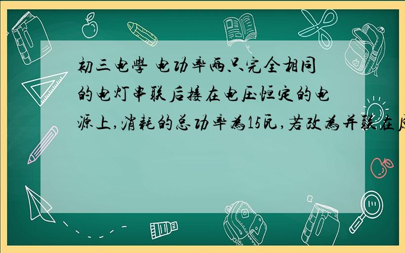 初三电学 电功率两只完全相同的电灯串联后接在电压恒定的电源上,消耗的总功率为15瓦,若改为并联在原电路上,消耗的总功率为（）瓦．