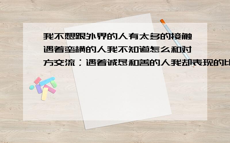 我不想跟外界的人有太多的接触遇着蛮横的人我不知道怎么和对方交流；遇着诚恳和善的人我却表现的比对方更加的和善,让对方手足无措；遇着花言巧语的人我甩头就想走,不想浪费一句口