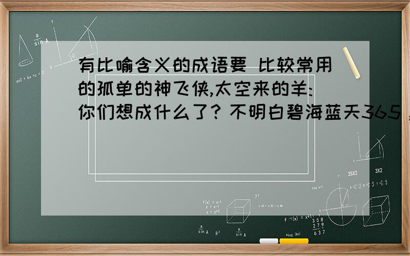 有比喻含义的成语要 比较常用的孤单的神飞侠,太空来的羊:你们想成什么了？不明白碧海蓝天365，冬阳星梓：你们的虽然是我要的，可是表示比喻的词都在前面，不太好，比如如鱼得水吧，