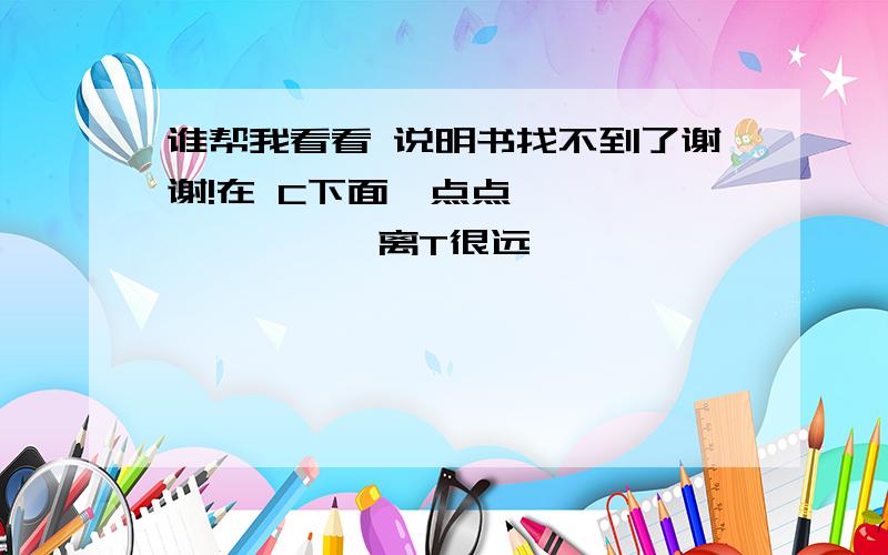 谁帮我看看 说明书找不到了谢谢!在 C下面一点点              离T很远