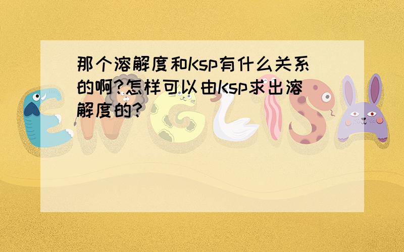 那个溶解度和Ksp有什么关系的啊?怎样可以由Ksp求出溶解度的?