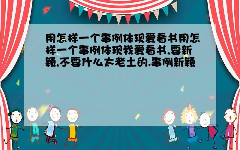 用怎样一个事例体现爱看书用怎样一个事例体现我爱看书,要新颖,不要什么太老土的.事例新颖