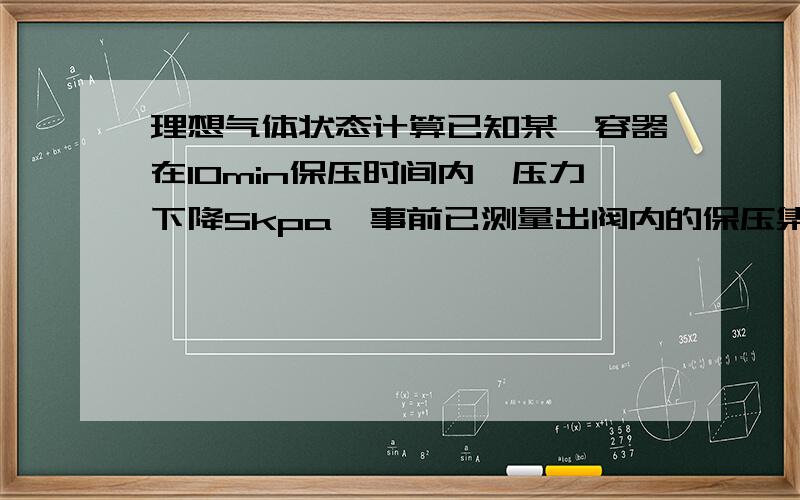 理想气体状态计算已知某一容器在10min保压时间内,压力下降5kpa,事前已测量出阀内的保压集合容积为1L,温度影响不计计.用理想状态方程计算泄露量.