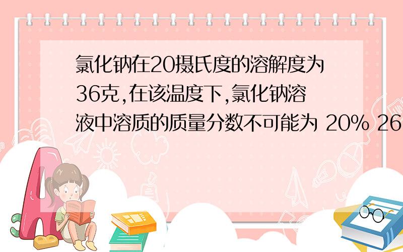 氯化钠在20摄氏度的溶解度为36克,在该温度下,氯化钠溶液中溶质的质量分数不可能为 20% 26.4% 25% 30%