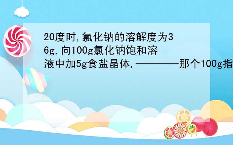 20度时,氯化钠的溶解度为36g,向100g氯化钠饱和溶液中加5g食盐晶体,————那个100g指的是溶剂?它后面不是写着溶液吗?那100g是溶剂？他后面不是写着（100g氯化钠饱和溶液）吗，