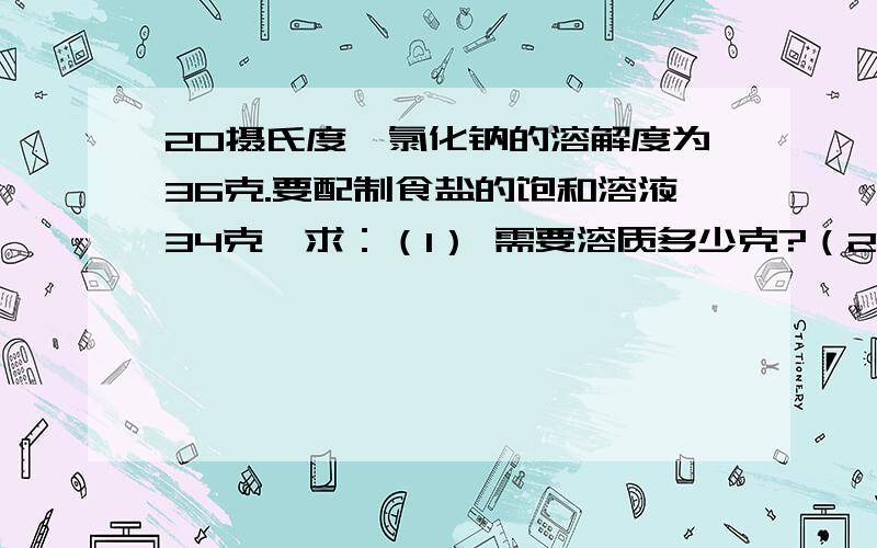 20摄氏度,氯化钠的溶解度为36克.要配制食盐的饱和溶液34克,求：（1） 需要溶质多少克?（2） 需要溶剂多少克?（3） 20摄氏度,氯化钠溶液中有部分晶体未溶,加入25克水恰好将其完全溶解,问原