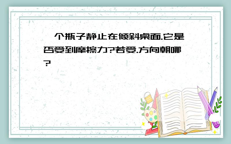 一个瓶子静止在倾斜桌面.它是否受到摩擦力?若受.方向朝哪?