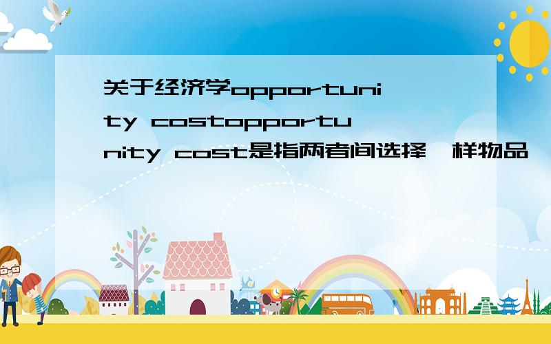 关于经济学opportunity costopportunity cost是指两者间选择一样物品,第二样就成为机会成本.那如果三件不同的物品的话,是后两者都称为机会成本还是怎么样.老师讲过这个概念但我记不清了