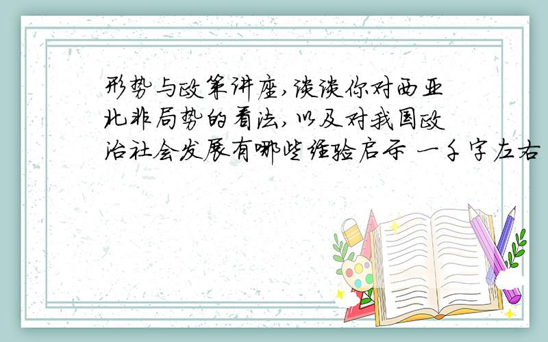 形势与政策讲座,谈谈你对西亚北非局势的看法,以及对我国政治社会发展有哪些经验启示 一千字左右