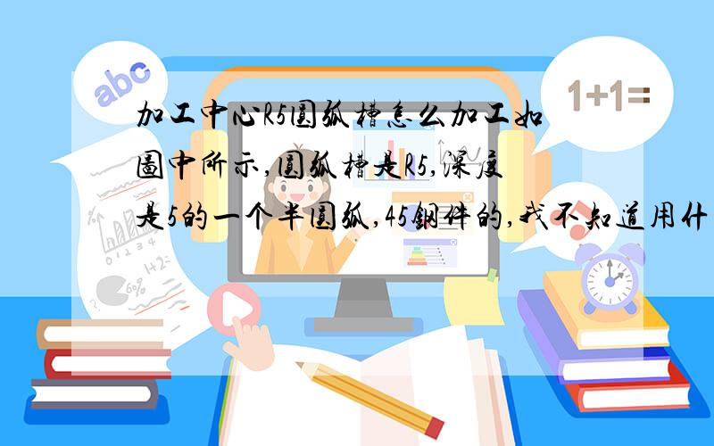 加工中心R5圆弧槽怎么加工如图中所示,圆弧槽是R5,深度是5的一个半圆弧,45钢件的,我不知道用什么刀,刚入门这行,不懂,请师傅们帮忙下,