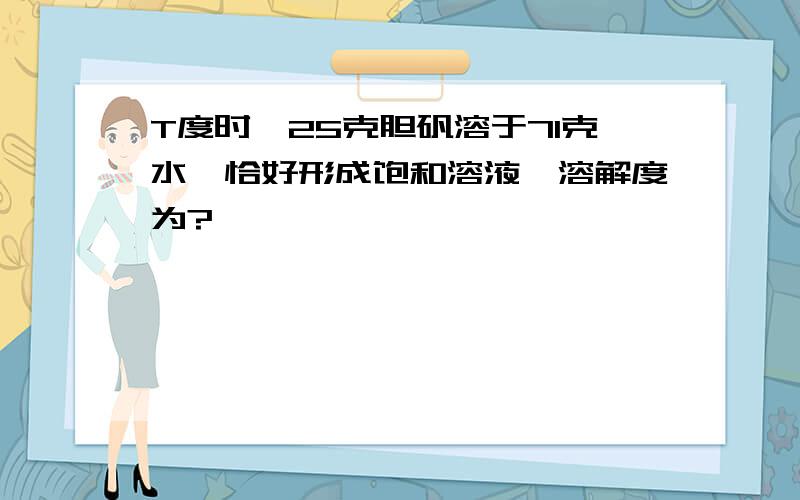 T度时,25克胆矾溶于71克水,恰好形成饱和溶液,溶解度为?