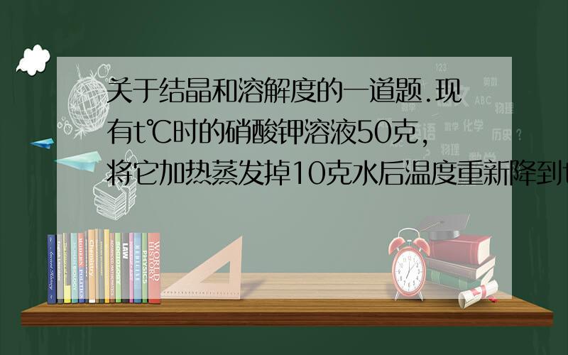 关于结晶和溶解度的一道题.现有t℃时的硝酸钾溶液50克,将它加热蒸发掉10克水后温度重新降到t℃,结果有1克晶体析出.取出其中的晶体,再加热蒸发掉10克水并降温到t℃,结果又有3克硝酸钾警