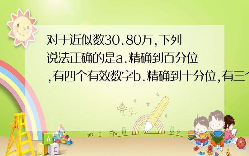 对于近似数30.80万,下列说法正确的是a.精确到百分位,有四个有效数字b.精确到十分位,有三个有效数字c.精确到千位.有三个有效数字d,精确到百位,有四个有效数字