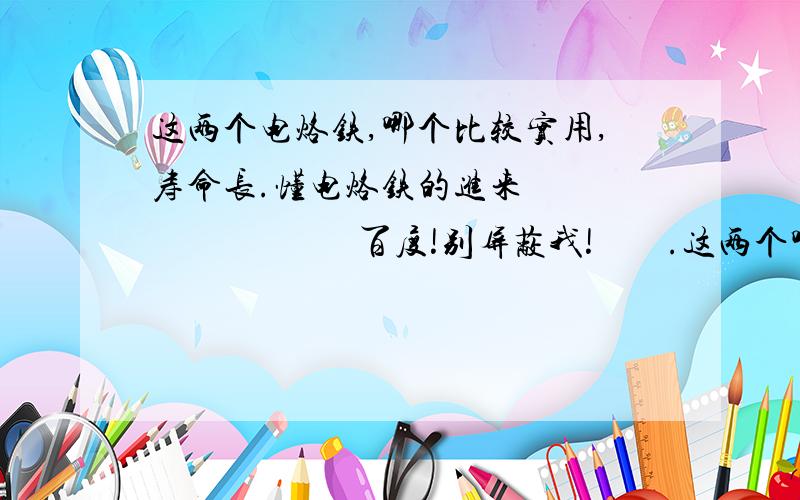 这两个电烙铁,哪个比较实用,寿命长.懂电烙铁的进来                          百度!别屏蔽我!        .这两个哪个寿命长啊