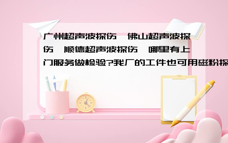 广州超声波探伤,佛山超声波探伤,顺德超声波探伤,哪里有上门服务做检验?我厂的工件也可用磁粉探伤、渗透探伤和涡流探伤,而且要做化学检验和机械性能检验.