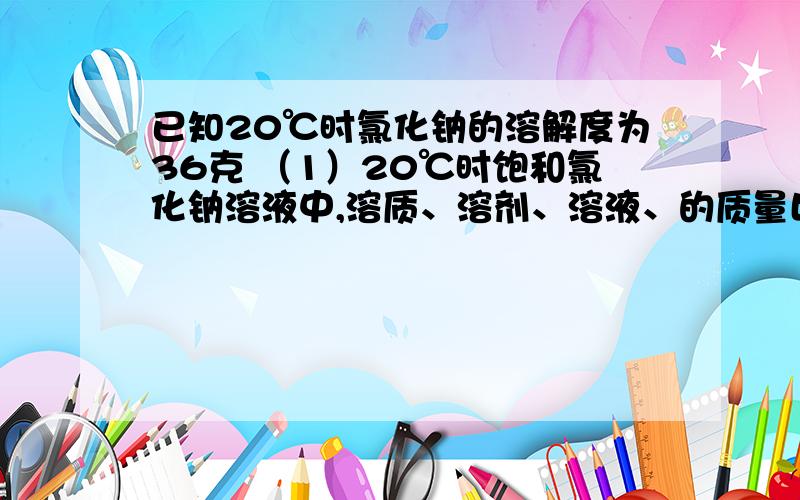 已知20℃时氯化钠的溶解度为36克 （1）20℃时饱和氯化钠溶液中,溶质、溶剂、溶液、的质量比为（）已知20℃时氯化钠的溶解度为36克（1）20℃时饱和氯化钠溶液中,溶质、溶剂、溶液、的质