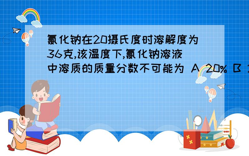 氯化钠在20摄氏度时溶解度为36克,该温度下,氯化钠溶液中溶质的质量分数不可能为 A 20% B 26.5% C 25% D30%