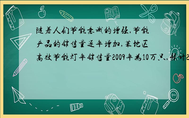 随着人们节能意识的增强,节能产品的销售量逐年增加,某地区高效节能灯年销售量2009年为10万只,预计2011年将达到14.4万只,求该地区2009年到2011年高效节能灯年销售量的平均增长率       （列方