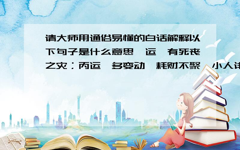 请大师用通俗易懂的白话解释以下句子是什么意思癸运,有死丧之灾；丙运,多变动,耗财不聚,小人诽谤；酉运,堆金积玉；戊运,伤名声；壬运,曙光灿烂,官禄荣身；丑运,财库有根.请重点解释什