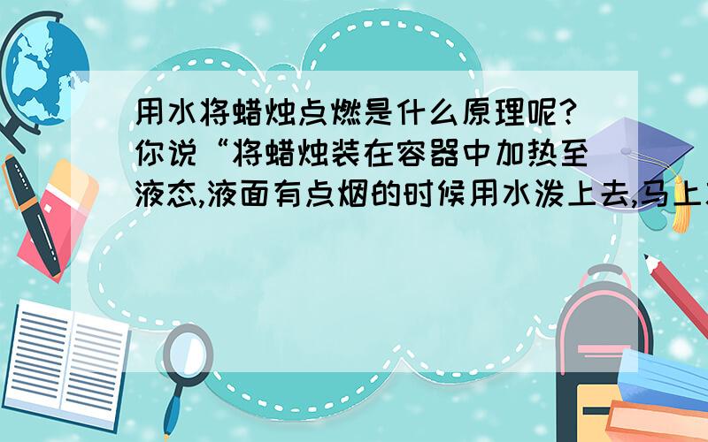 用水将蜡烛点燃是什么原理呢?你说“将蜡烛装在容器中加热至液态,液面有点烟的时候用水泼上去,马上就燃烧起来了,而且火很大,不过马上又变小”可它为什么会燃呢