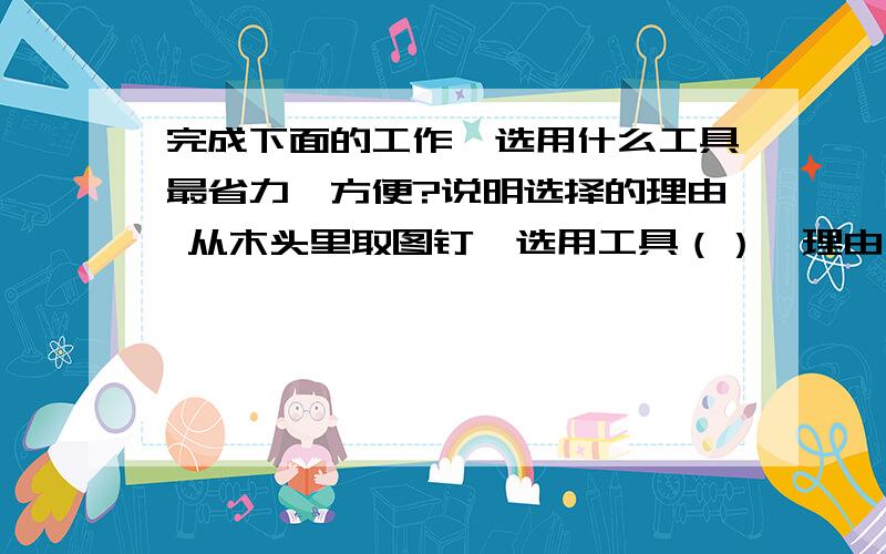 完成下面的工作,选用什么工具最省力,方便?说明选择的理由 从木头里取图钉,选用工具（）,理由（） 从木头恩.这个是小学6年级上册的科学.明天早上就要了今晚必须要速度点.求,