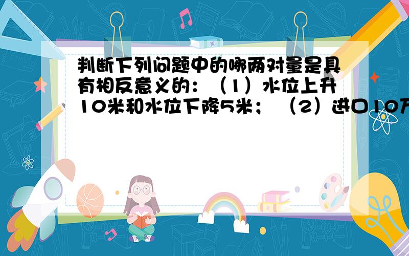 判断下列问题中的哪两对量是具有相反意义的：（1）水位上升10米和水位下降5米； （2）进口10万吨货物和减产10万吨作物；（3）某种股票每股涨2.6元和每股跌2元.