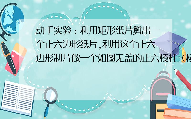 动手实验：利用矩形纸片剪出一个正六边形纸片,利用这个正六边形制片做一个如图无盖的正六棱柱（棱柱底面为正六边形)(1)做一个这样的正六棱柱所需最小的矩形纸片的长与宽的比为多少