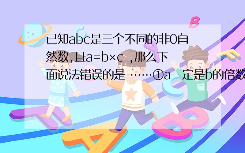 已知abc是三个不同的非0自然数,且a=b×c ,那么下面说法错误的是 ……①a一定是b的倍数 ②a一定是合数 ③a一定是偶数