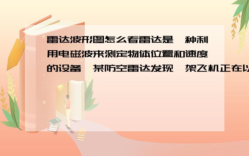 雷达波形图怎么看雷达是一种利用电磁波来测定物体位置和速度的设备,某防空雷达发现一架飞机正在以水平速度朝雷达正上方匀速飞来,己知该雷达发射相邻两次电磁波之间的时间间隔为5×10