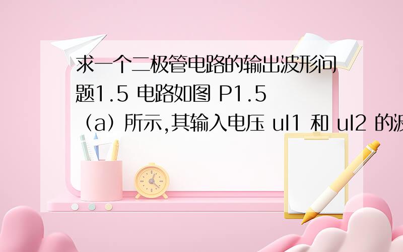 求一个二极管电路的输出波形问题1.5 电路如图 P1.5（a）所示,其输入电压 uI1 和 uI2 的波形如图（b）所示,二极管导通电压 UD＝0.7V.试画出输出电压 uO 的波形,并标出幅值.如图所示,  Ui1=3v     Ui2=