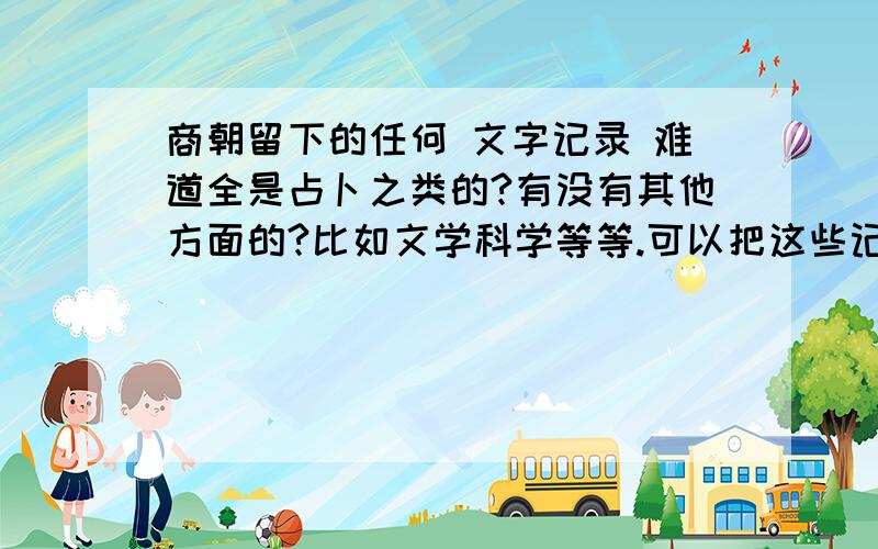 商朝留下的任何 文字记录 难道全是占卜之类的?有没有其他方面的?比如文学科学等等.可以把这些记录发来吗?