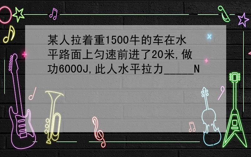 某人拉着重1500牛的车在水平路面上匀速前进了20米,做功6000J,此人水平拉力_____N