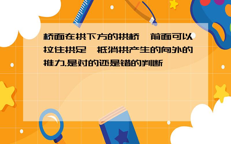 桥面在拱下方的拱桥,前面可以拉住拱足,抵消拱产生的向外的推力.是对的还是错的判断