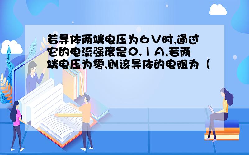 若导体两端电压为６Ｖ时,通过它的电流强度是０.１Ａ,若两端电压为零,则该导体的电阻为（