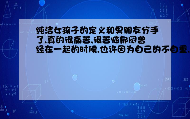 纯洁女孩子的定义和男朋友分手了,真的很痛苦,很苦恼郁闷曾经在一起的时候,也许因为自己的不自重,和他有过多次亲密关系还开了好几次的房间虽然我和他没有正真发生关系,但是我们的性