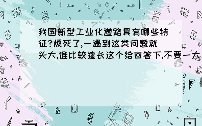 我国新型工业化道路具有哪些特征?烦死了,一遇到这类问题就头大,谁比较擅长这个给回答下,不要一大段的复制粘贴,最好控制哎一百字内.怎么没人啊……说了不要大段复制的……这么多我抄