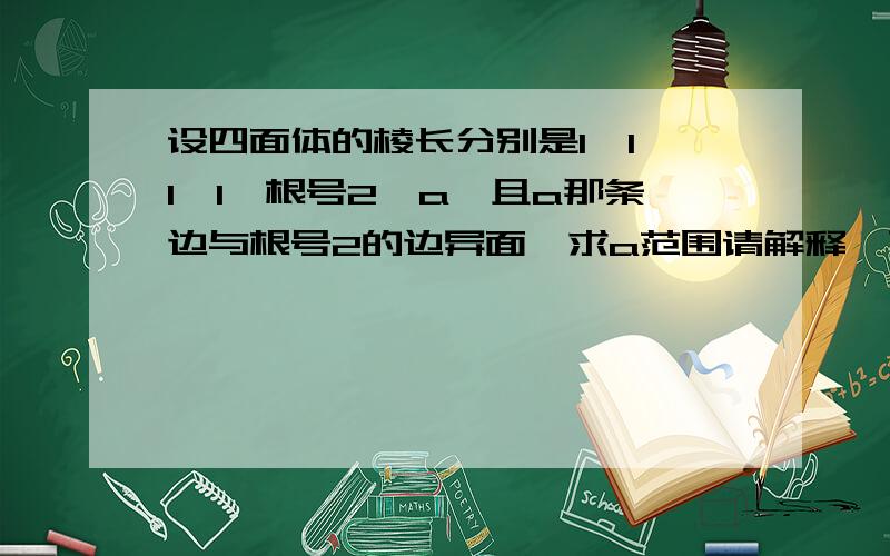 设四面体的棱长分别是1,1,1,1,根号2,a,且a那条边与根号2的边异面,求a范围请解释一下为什么,