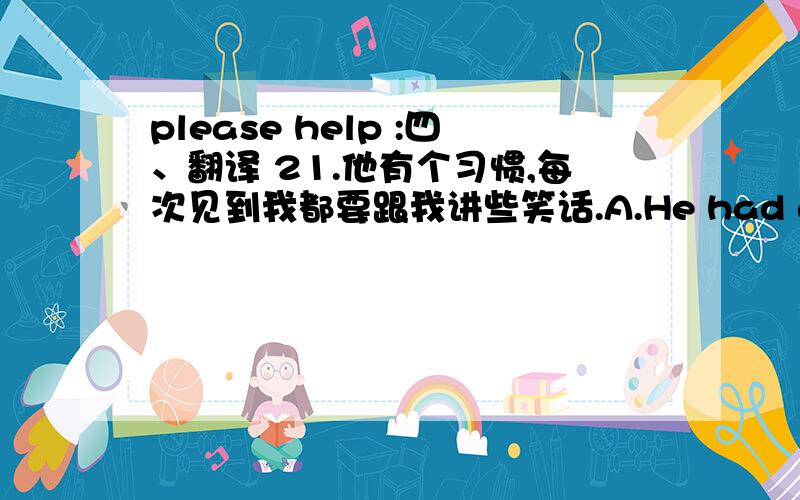 please help :四、翻译 21.他有个习惯,每次见到我都要跟我讲些笑话.A.He had a habit of telling me jokes whenever he saw me.B.He has a habit of tell to me a joke whenever he see me.C.He has a habit of speak to me a jokes when he saw