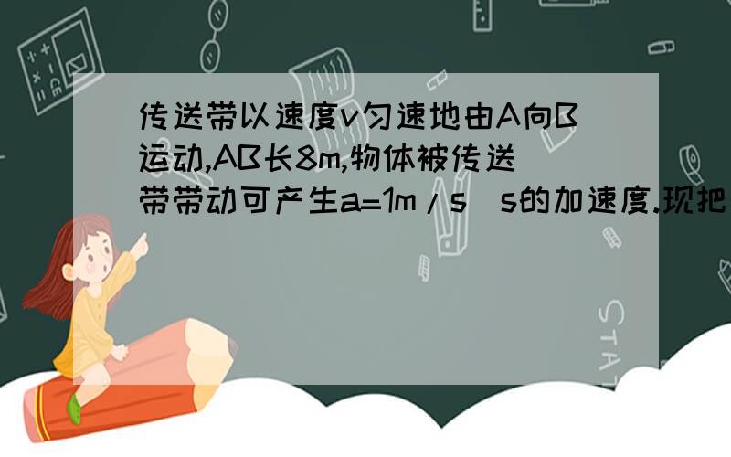 传送带以速度v匀速地由A向B运动,AB长8m,物体被传送带带动可产生a=1m/s^s的加速度.现把物体从A端放到传送带上,欲用最短时间把物体从A传到B,则传送带的速度至少为对大?最短时间为多少