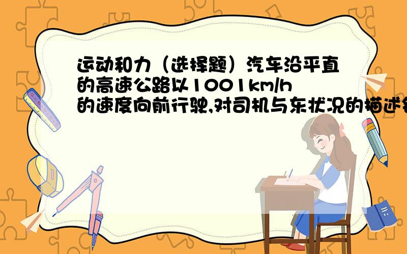 运动和力（选择题）汽车沿平直的高速公路以1001km/h的速度向前行驶,对司机与东状况的描述错误的是（）A、相对路面,司机是运动的B、相对汽车本身,司机是静止的