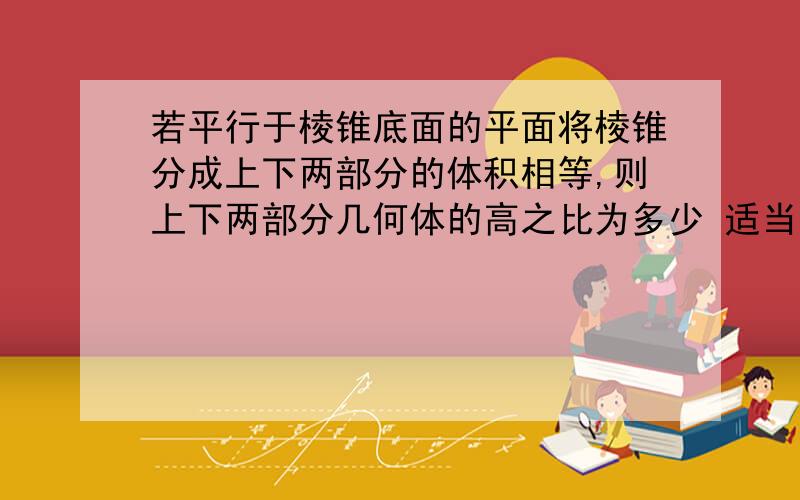 若平行于棱锥底面的平面将棱锥分成上下两部分的体积相等,则上下两部分几何体的高之比为多少 适当过程