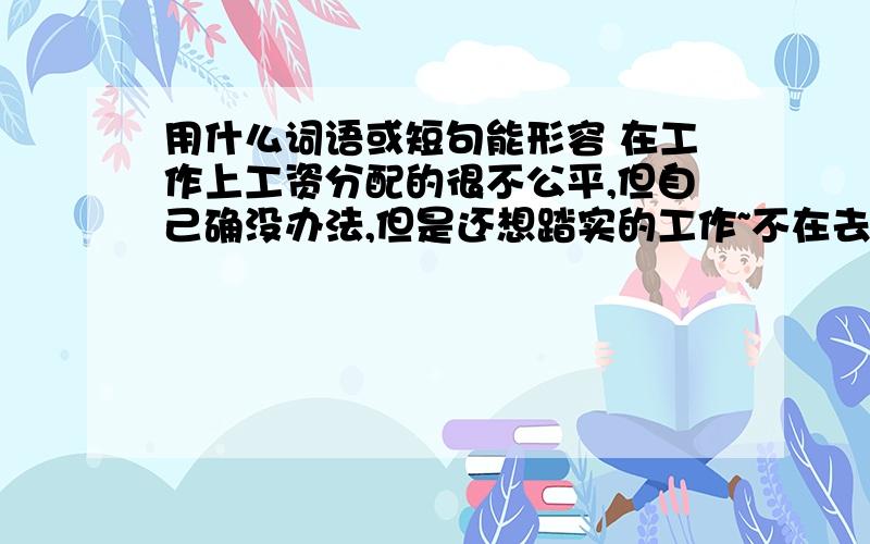 用什么词语或短句能形容 在工作上工资分配的很不公平,但自己确没办法,但是还想踏实的工作~不在去想这件