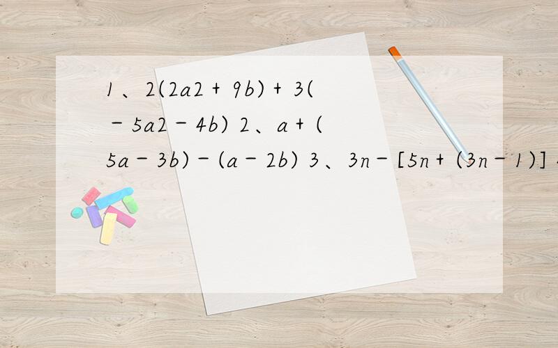 1、2(2a2＋9b)＋3(－5a2－4b) 2、a＋(5a－3b)－(a－2b) 3、3n－[5n＋(3n－1)] 4、a－(5a－3b)＋(2b－a) 1、(3a2 ＋7bc－4b2)－(5a2－3bc－2b2)＋abc,其中a＝5,b＝1/3,c＝3 2、(5a2－3b2)＋[(a2＋b2)－(5a2＋3b2)],其中a＝－1,