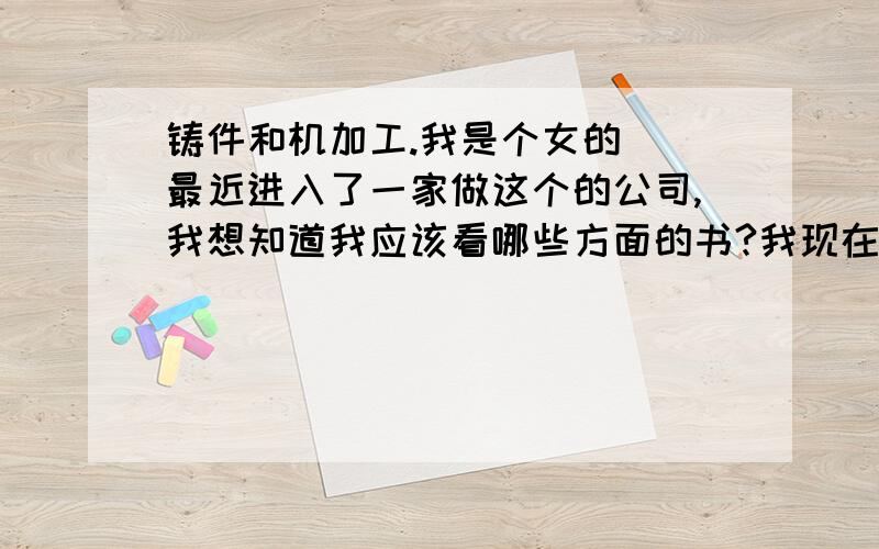 铸件和机加工.我是个女的  最近进入了一家做这个的公司,我想知道我应该看哪些方面的书?我现在的工作是有时候翻译一下下,但是还是很多术语不会,是否有这方面的书啊?有谁知道,万分感谢!